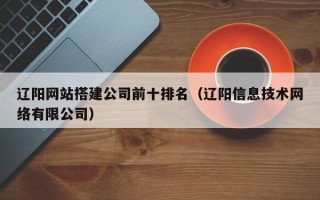 恩施辽阳网站搭建公司前十排名（辽阳信息技术网络有限公司）