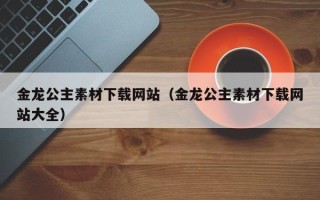 恩施金龙公主素材下载网站（金龙公主素材下载网站大全）