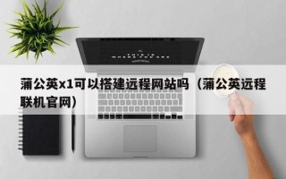 恩施蒲公英x1可以搭建远程网站吗（蒲公英远程联机官网）