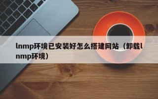 恩施lnmp环境已安装好怎么搭建网站（卸载lnmp环境）